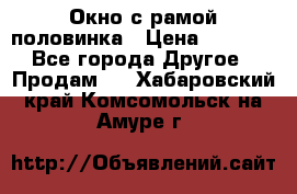 Окно с рамой половинка › Цена ­ 4 000 - Все города Другое » Продам   . Хабаровский край,Комсомольск-на-Амуре г.